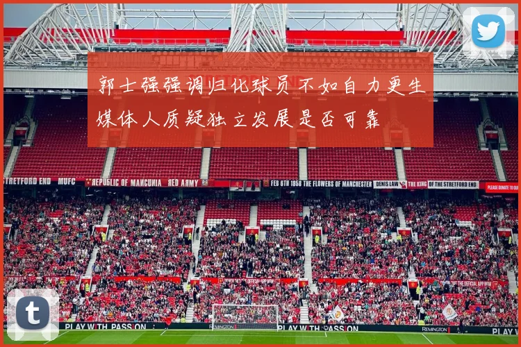 郭士强强调归化球员不如自力更生媒体人质疑独立发展是否可靠