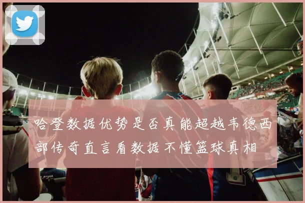 哈登数据优势是否真能超越韦德西部传奇直言看数据不懂篮球真相