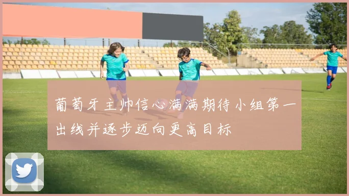 葡萄牙主帅信心满满期待小组第一出线并逐步迈向更高目标