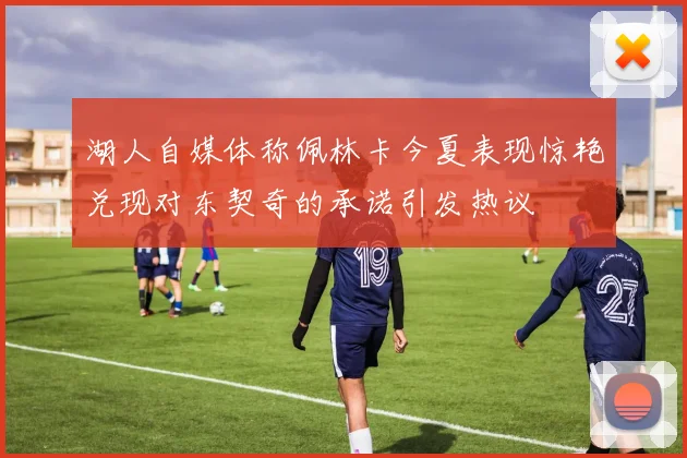 湖人自媒体称佩林卡今夏表现惊艳兑现对东契奇的承诺引发热议
