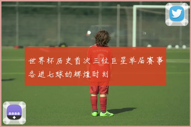 世界杯历史首次三位巨星单届赛事各进七球的辉煌时刻