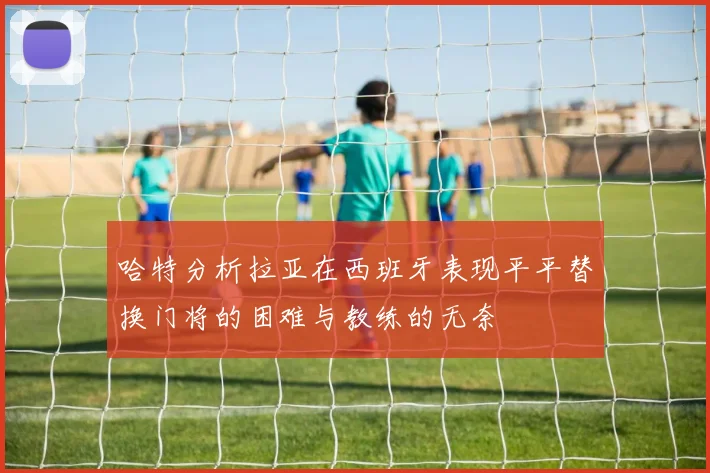 哈特分析拉亚在西班牙表现平平替换门将的困难与教练的无奈