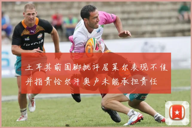 土耳其前国脚批评居莱尔表现不佳并指责恰尔汗奥卢未能承担责任