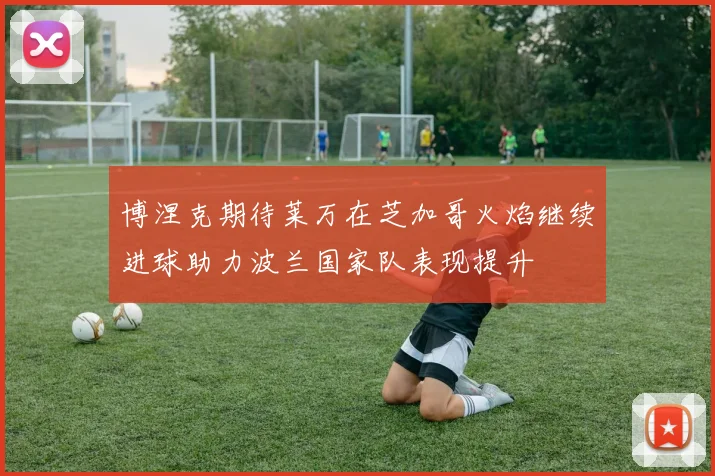 博涅克期待莱万在芝加哥火焰继续进球助力波兰国家队表现提升