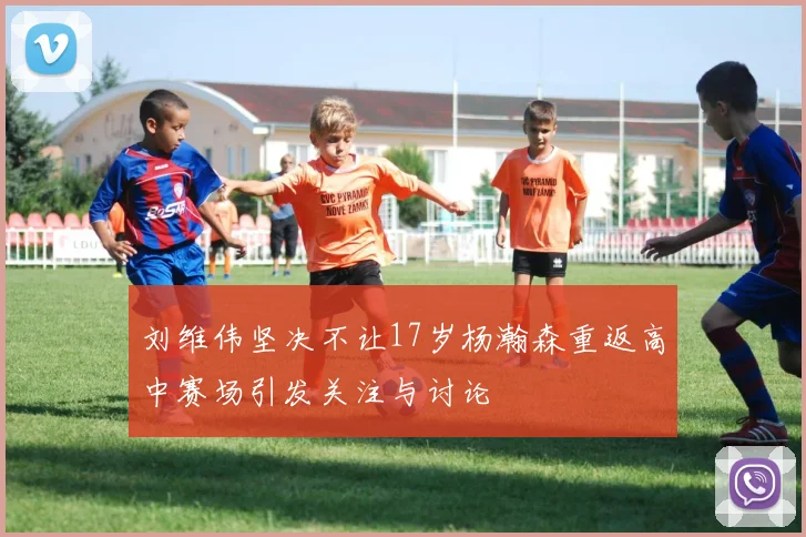 刘维伟坚决不让17岁杨瀚森重返高中赛场引发关注与讨论