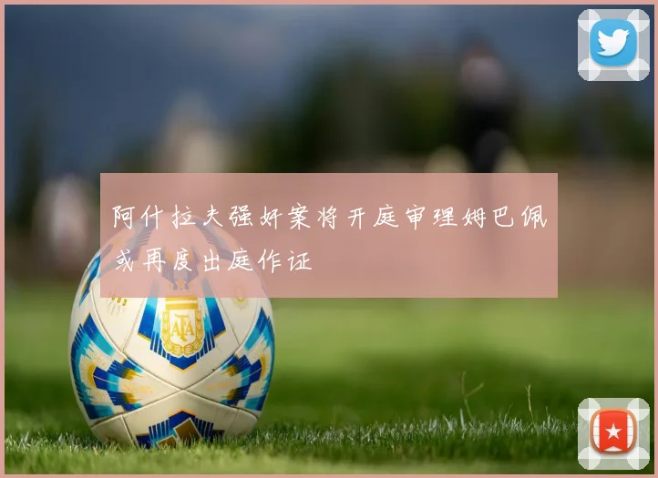 阿什拉夫强奸案将开庭审理姆巴佩或再度出庭作证