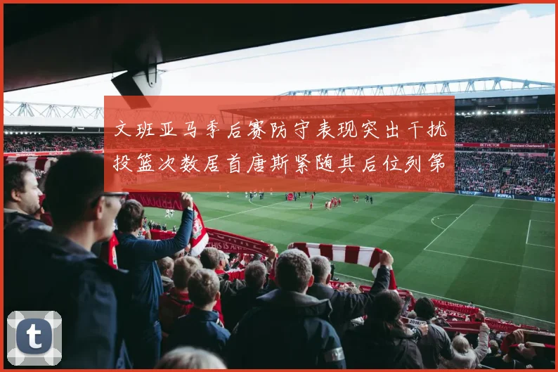 文班亚马季后赛防守表现突出干扰投篮次数居首唐斯紧随其后位列第五