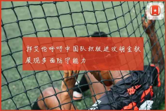 郭艾伦呼吁中国队积极进攻胡金秋展现多面防守能力