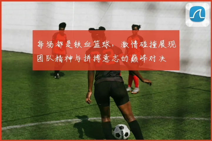每场都是铁血篮球，激情碰撞展现团队精神与拼搏意志的巅峰对决