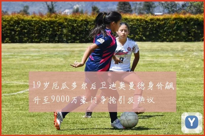 19岁厄瓜多尔后卫迪奥曼德身价飙升至9000万豪门争抢引发热议