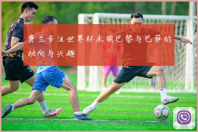 费兰专注世界杯未明巴黎与巴萨的动向与兴趣